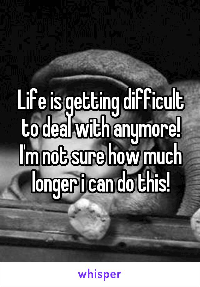 Life is getting difficult to deal with anymore! I'm not sure how much longer i can do this!