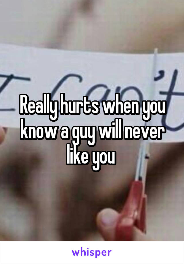 Really hurts when you know a guy will never like you 