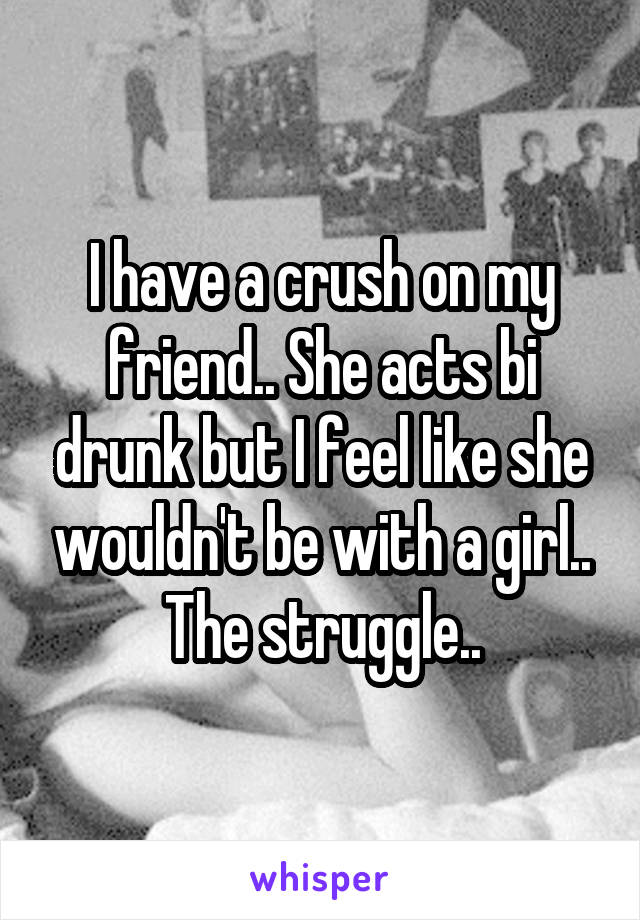 I have a crush on my friend.. She acts bi drunk but I feel like she wouldn't be with a girl.. The struggle..