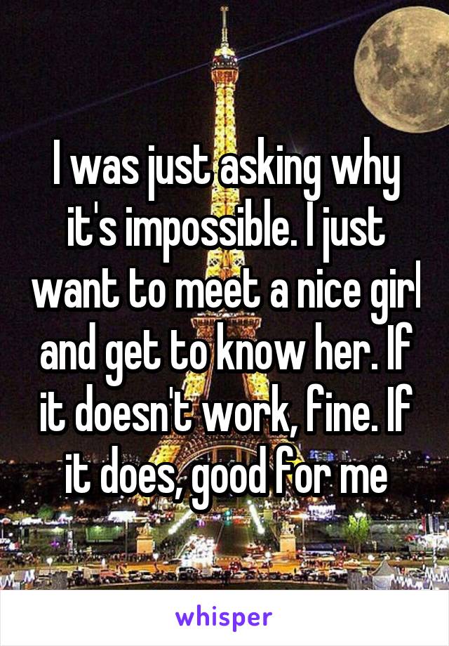 I was just asking why it's impossible. I just want to meet a nice girl and get to know her. If it doesn't work, fine. If it does, good for me