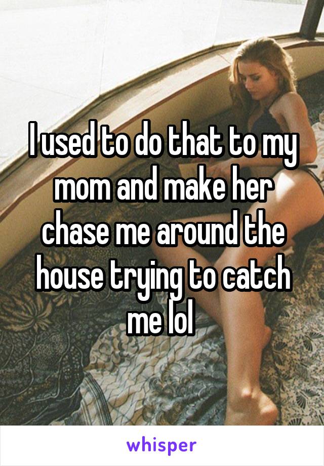 I used to do that to my mom and make her chase me around the house trying to catch me lol 