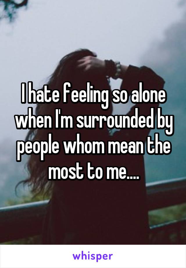 I hate feeling so alone when I'm surrounded by people whom mean the most to me....