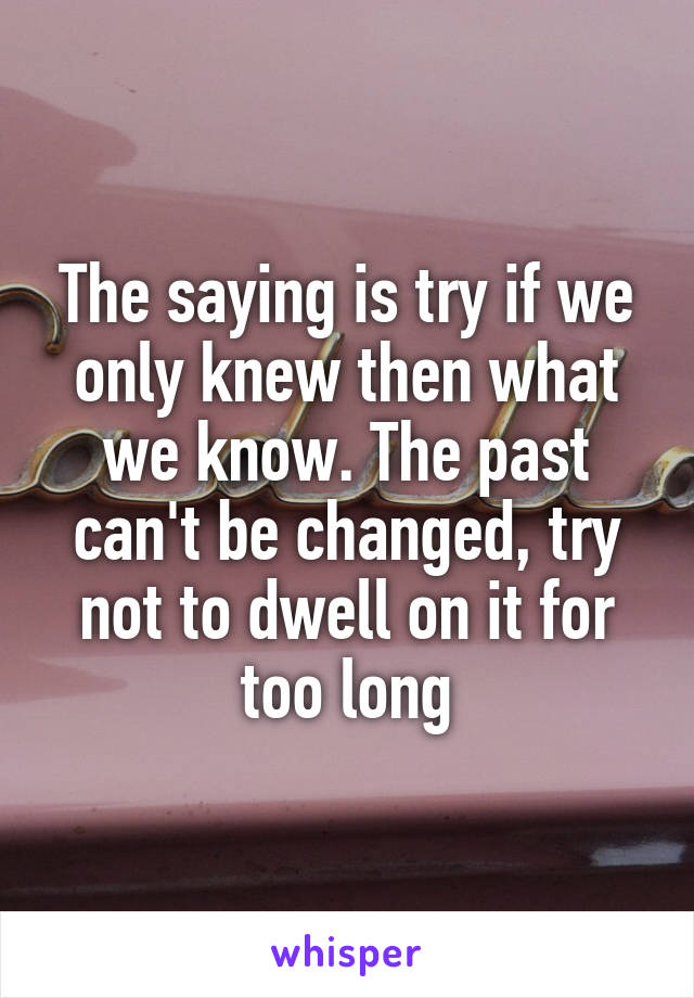 The saying is try if we only knew then what we know. The past can't be changed, try not to dwell on it for too long