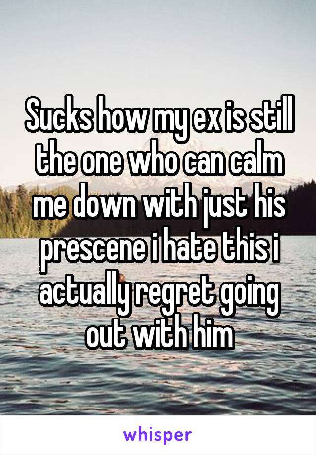 Sucks how my ex is still the one who can calm me down with just his prescene i hate this i actually regret going out with him