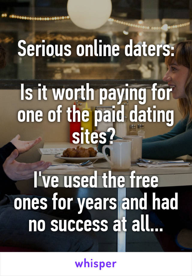 Serious online daters:

Is it worth paying for one of the paid dating sites? 

I've used the free ones for years and had no success at all...