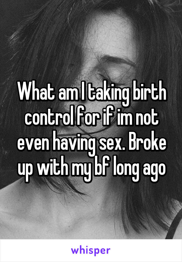 What am I taking birth control for if im not even having sex. Broke up with my bf long ago