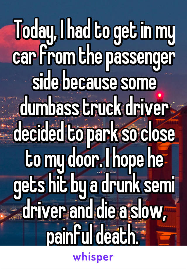 Today, I had to get in my car from the passenger side because some dumbass truck driver decided to park so close to my door. I hope he gets hit by a drunk semi driver and die a slow, painful death. 