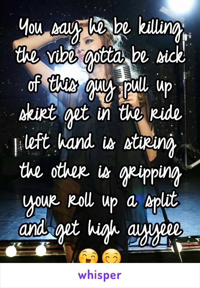 You say he be killing the vibe gotta be sick of this guy pull up skirt get in the ride left hand is stiring the other is gripping your roll up a split and get high ayyeee 😄😊