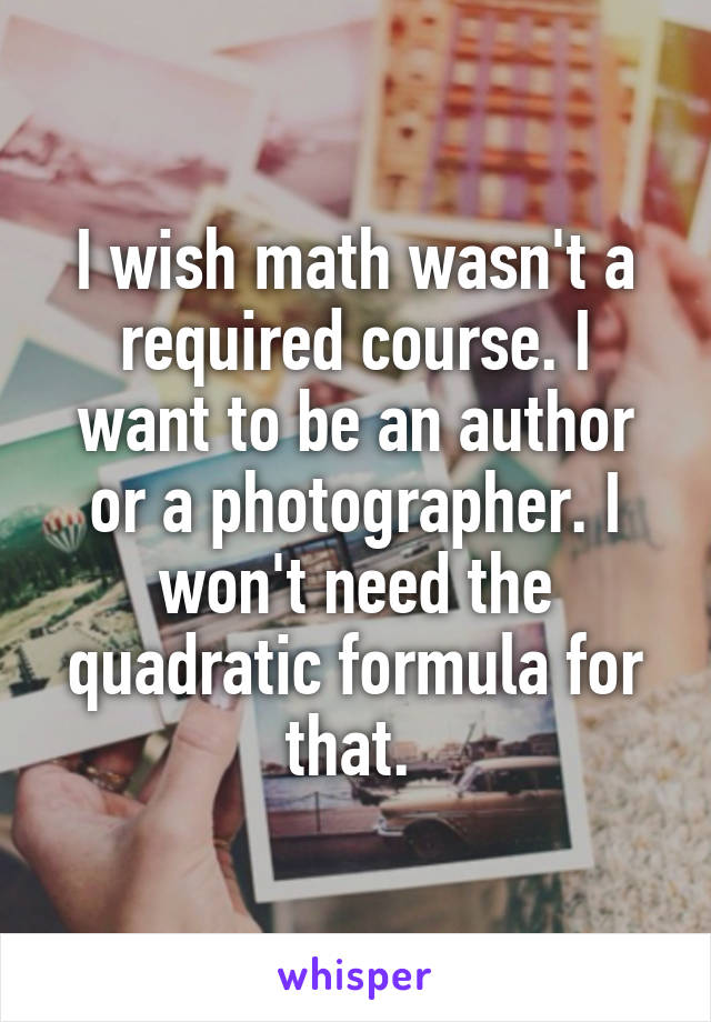 I wish math wasn't a required course. I want to be an author or a photographer. I won't need the quadratic formula for that. 