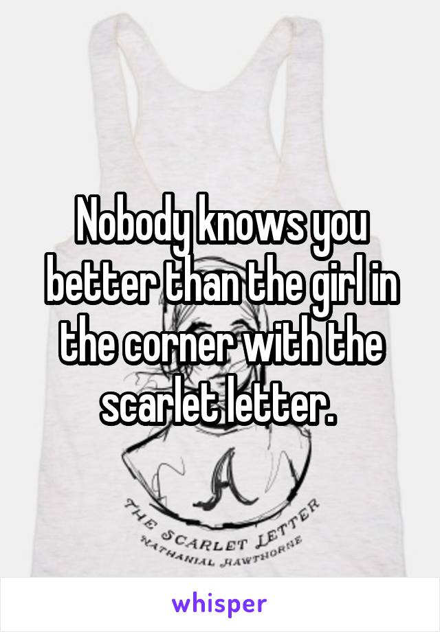 Nobody knows you better than the girl in the corner with the scarlet letter. 