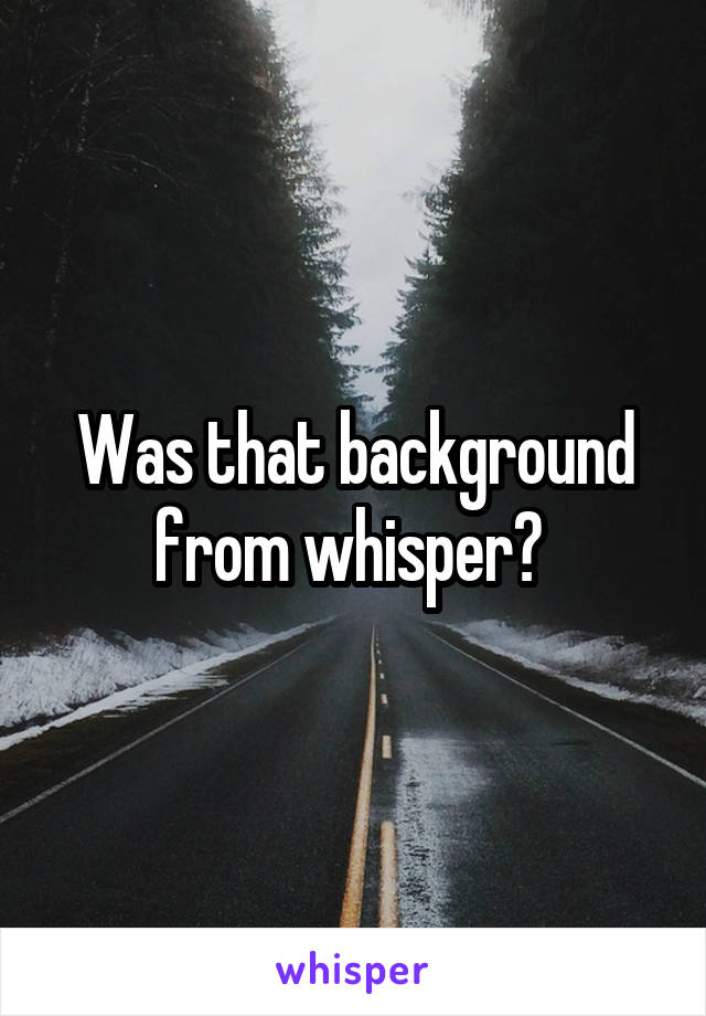 Was that background from whisper? 