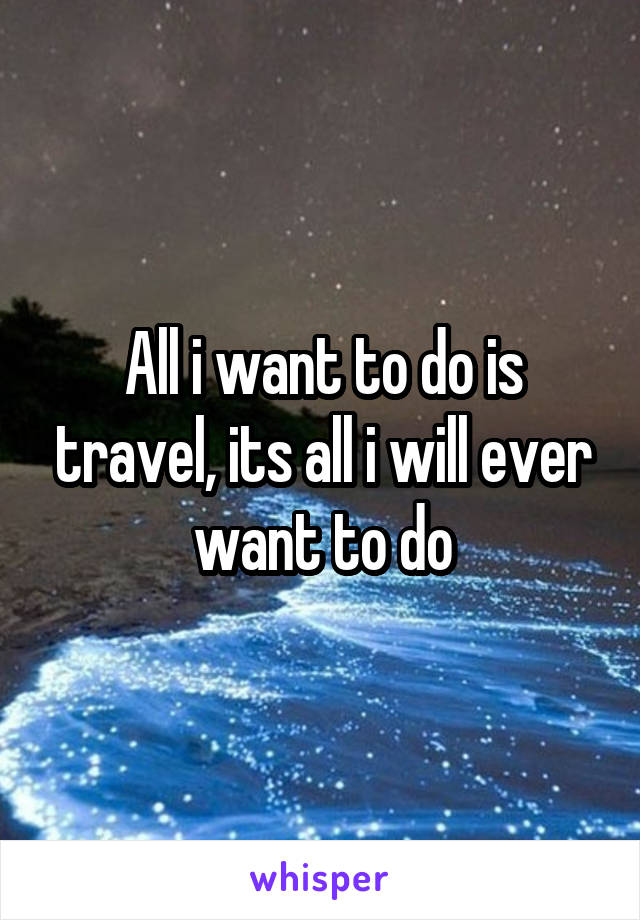 All i want to do is travel, its all i will ever want to do