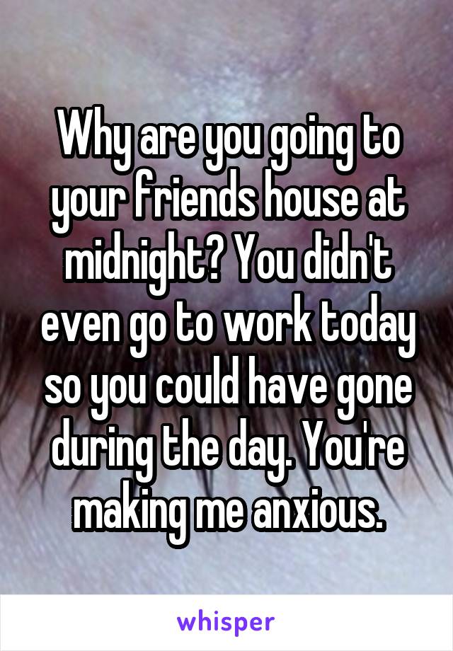 Why are you going to your friends house at midnight? You didn't even go to work today so you could have gone during the day. You're making me anxious.