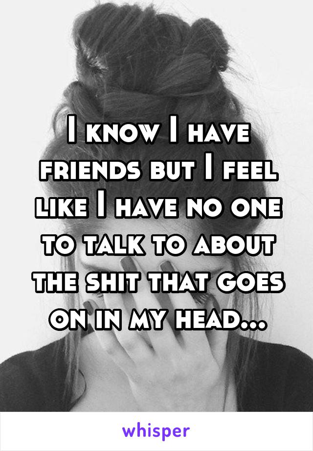 I know I have friends but I feel like I have no one to talk to about the shit that goes on in my head...