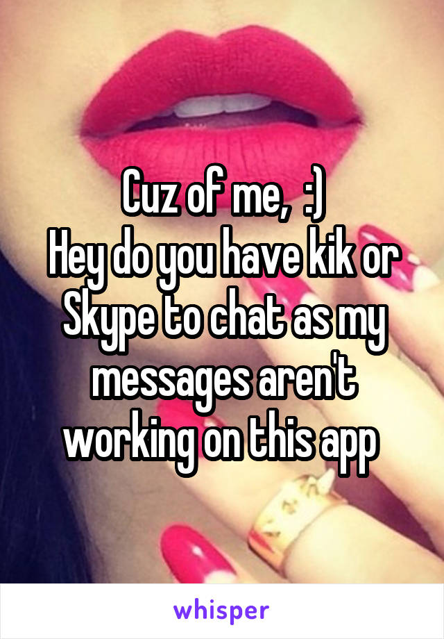 Cuz of me,  :)
Hey do you have kik or Skype to chat as my messages aren't working on this app 