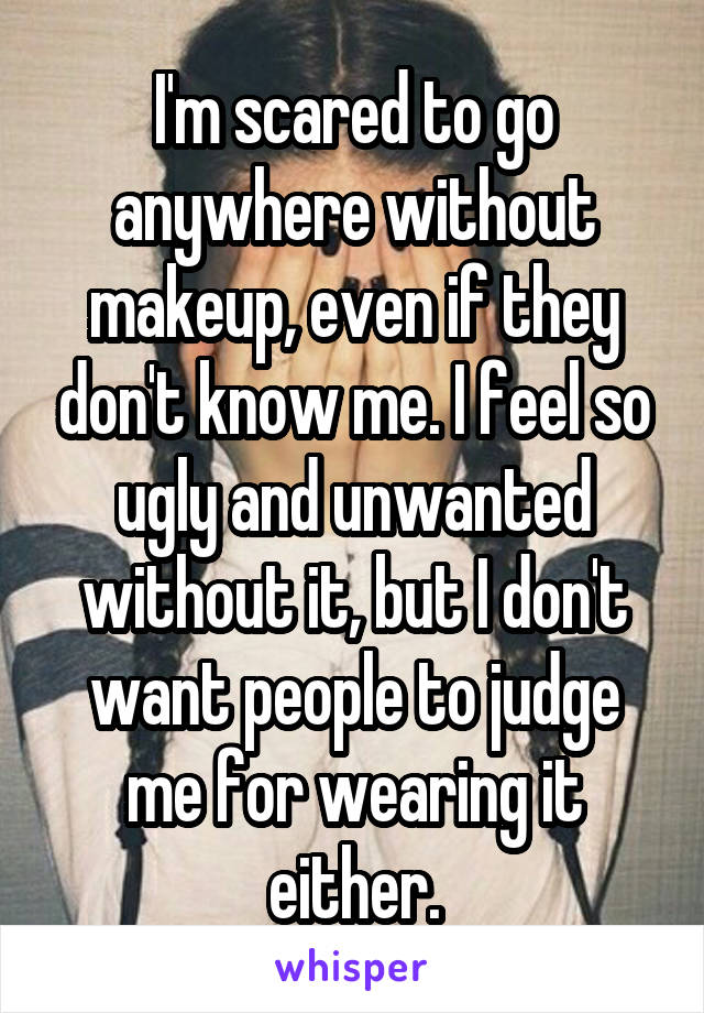 I'm scared to go anywhere without makeup, even if they don't know me. I feel so ugly and unwanted without it, but I don't want people to judge me for wearing it either.