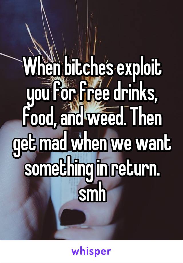 When bitches exploit you for free drinks, food, and weed. Then get mad when we want something in return. smh