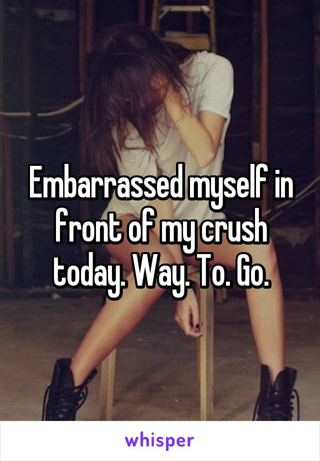 Embarrassed myself in front of my crush today. Way. To. Go.