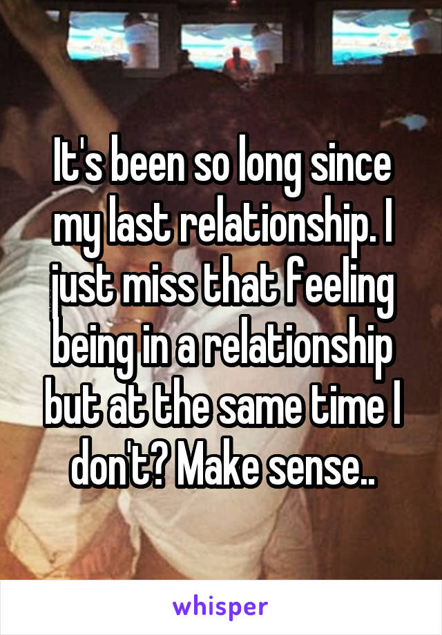 It's been so long since my last relationship. I just miss that feeling being in a relationship but at the same time I don't? Make sense..