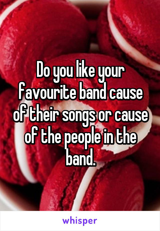 Do you like your favourite band cause of their songs or cause of the people in the band.