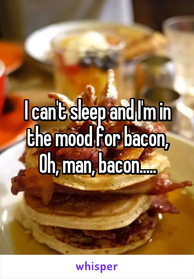 I can't sleep and I'm in the mood for bacon,
Oh, man, bacon.....