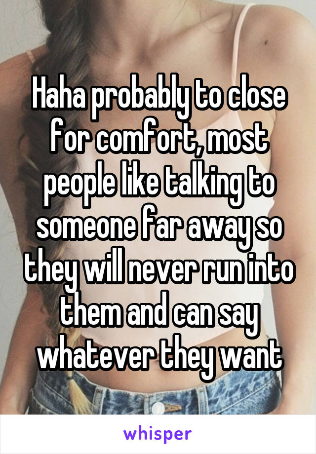 Haha probably to close for comfort, most people like talking to someone far away so they will never run into them and can say whatever they want