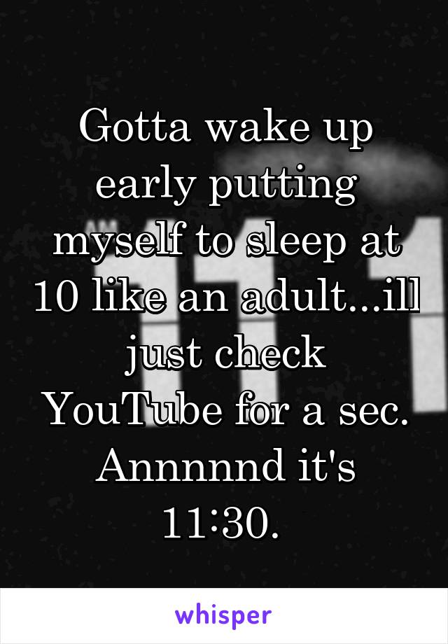 Gotta wake up early putting myself to sleep at 10 like an adult...ill just check YouTube for a sec. Annnnnd it's 11:30. 