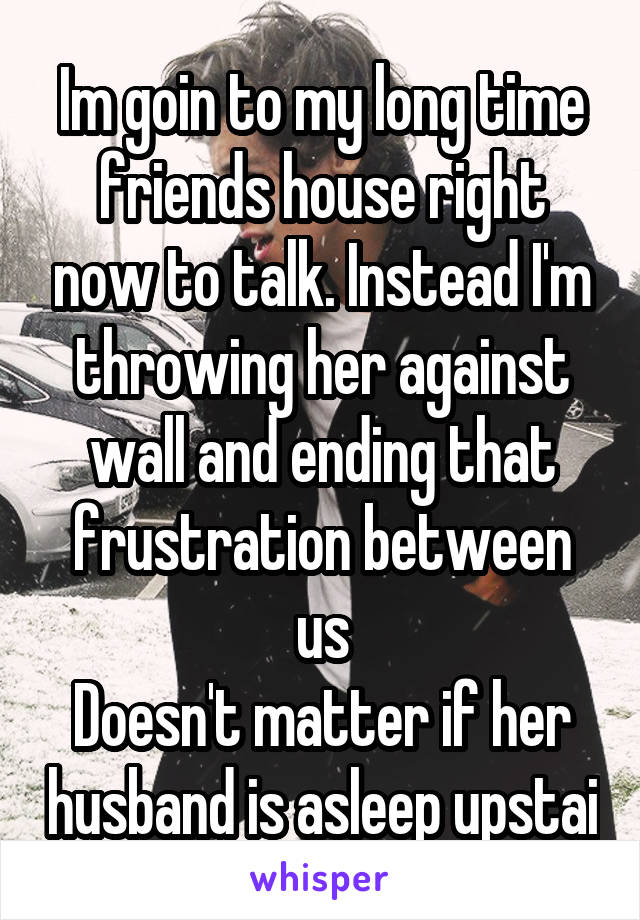 Im goin to my long time friends house right now to talk. Instead I'm throwing her against wall and ending that frustration between us
Doesn't matter if her husband is asleep upstai