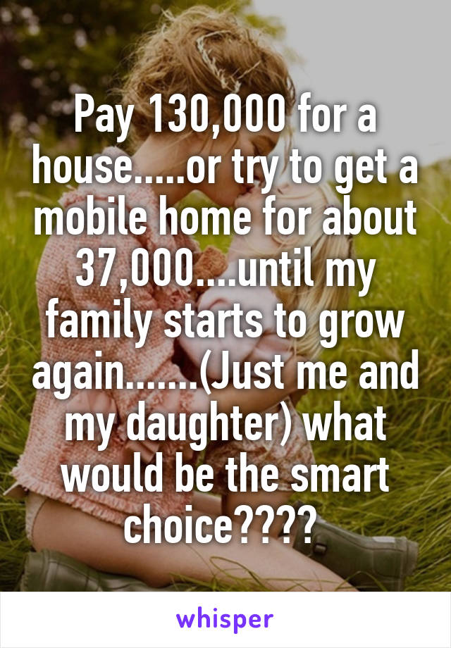 Pay 130,000 for a house.....or try to get a mobile home for about 37,000....until my family starts to grow again.......(Just me and my daughter) what would be the smart choice???? 