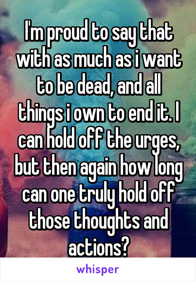 I'm proud to say that with as much as i want to be dead, and all things i own to end it. I can hold off the urges, but then again how long can one truly hold off those thoughts and actions?