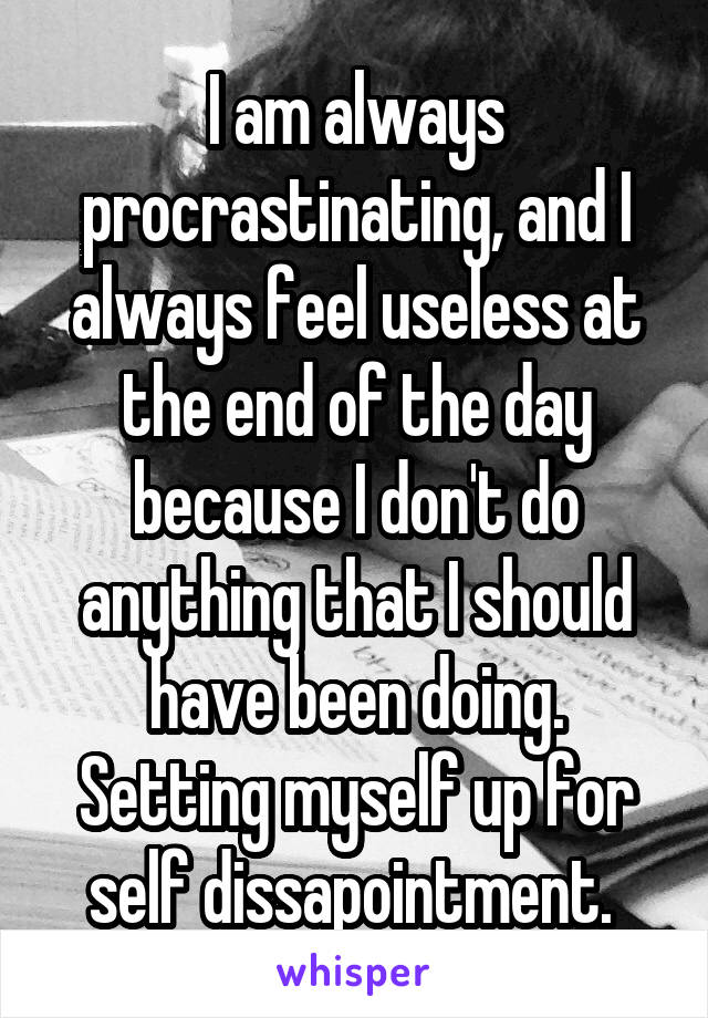 I am always procrastinating, and I always feel useless at the end of the day because I don't do anything that I should have been doing. Setting myself up for self dissapointment. 