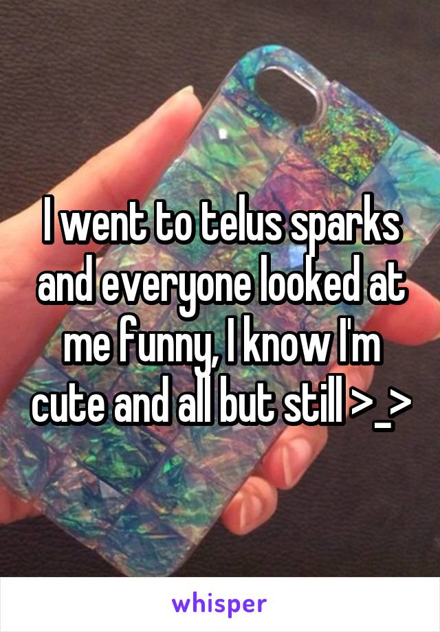 I went to telus sparks and everyone looked at me funny, I know I'm cute and all but still >_>