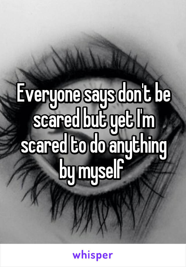 Everyone says don't be scared but yet I'm scared to do anything by myself 