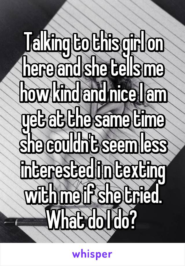 Talking to this girl on here and she tells me how kind and nice I am yet at the same time she couldn't seem less interested i n texting with me if she tried. What do I do? 