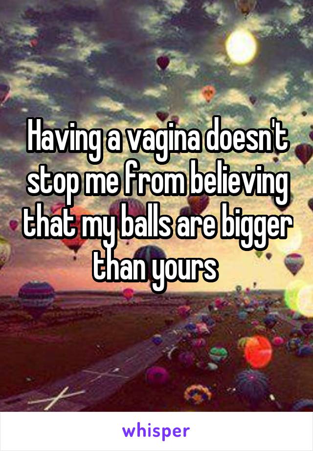 Having a vagina doesn't stop me from believing that my balls are bigger than yours 
