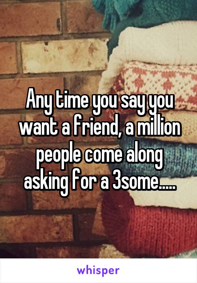 Any time you say you want a friend, a million people come along asking for a 3some.....