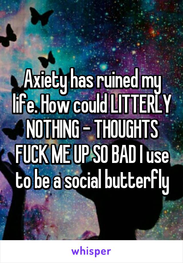 Axiety has ruined my life. How could LITTERLY NOTHING - THOUGHTS FUCK ME UP SO BAD I use to be a social butterfly