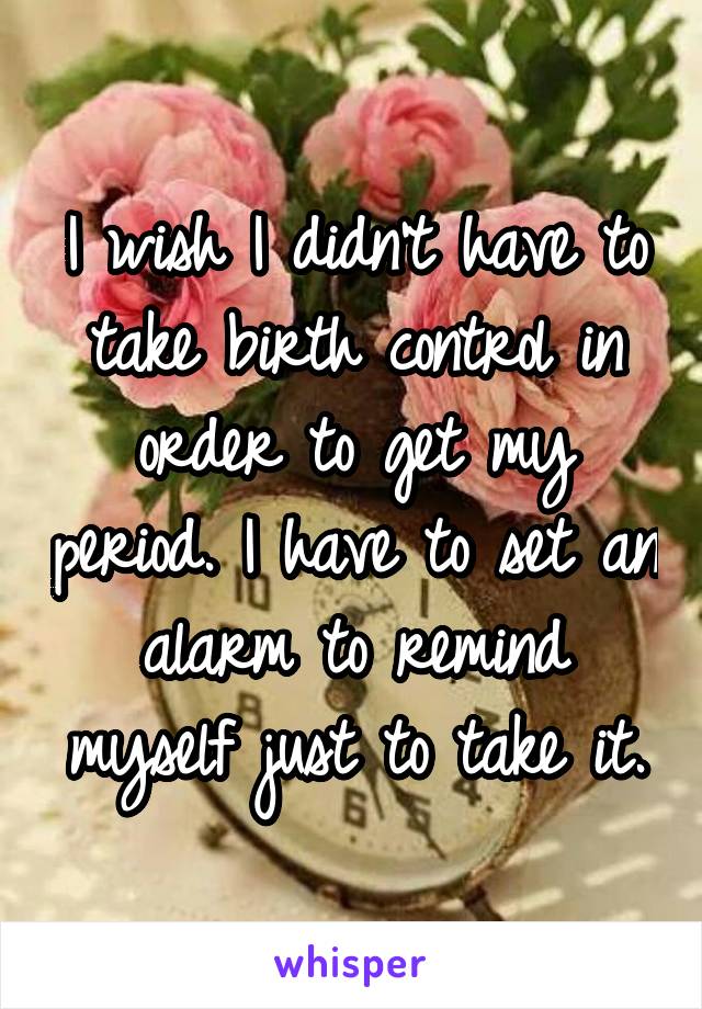 I wish I didn't have to take birth control in order to get my period. I have to set an alarm to remind myself just to take it.