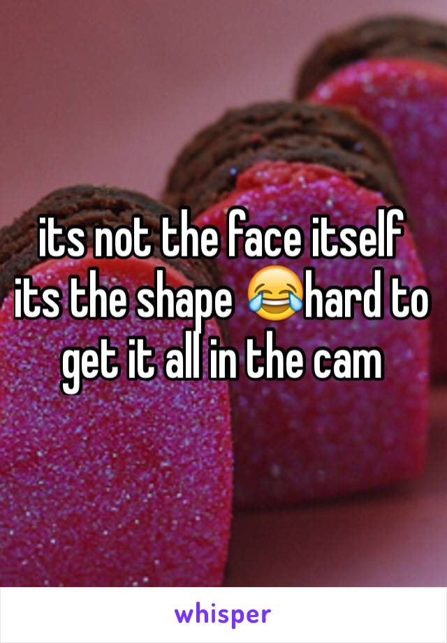 its not the face itself its the shape 😂hard to get it all in the cam