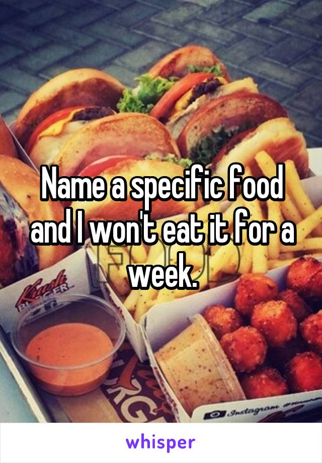 Name a specific food and I won't eat it for a week.