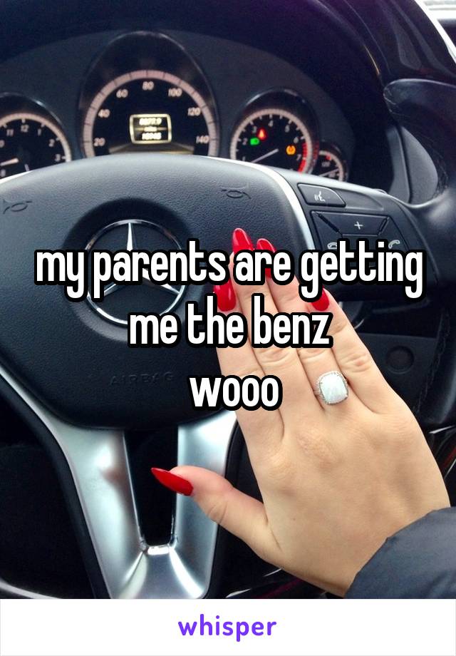 my parents are getting me the benz
 wooo