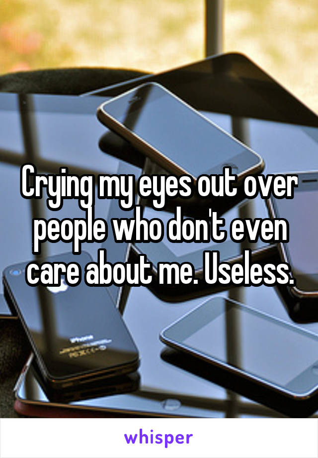 Crying my eyes out over people who don't even care about me. Useless.