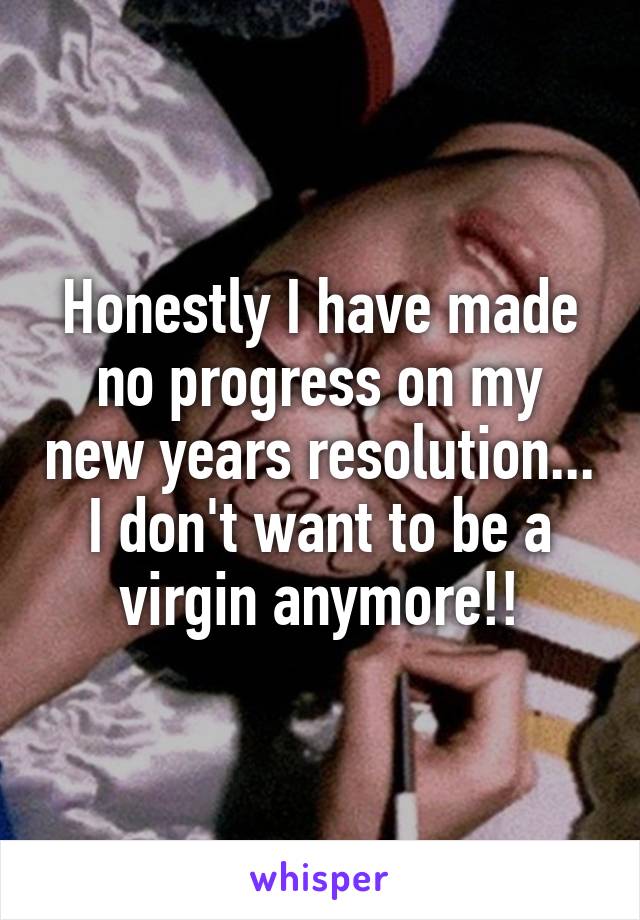 Honestly I have made no progress on my new years resolution... I don't want to be a virgin anymore!!