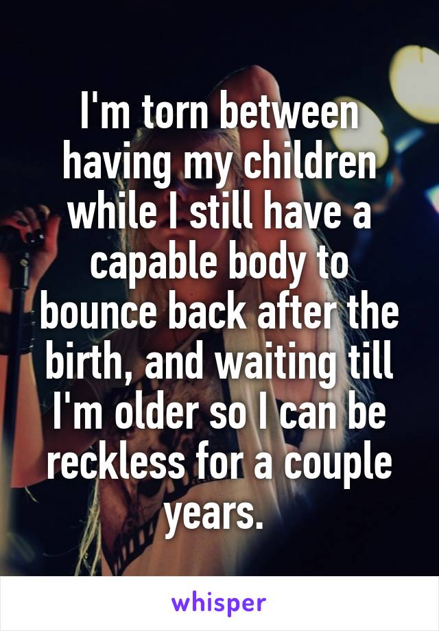 I'm torn between having my children while I still have a capable body to bounce back after the birth, and waiting till I'm older so I can be reckless for a couple years. 