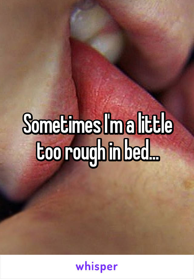 Sometimes I'm a little too rough in bed...