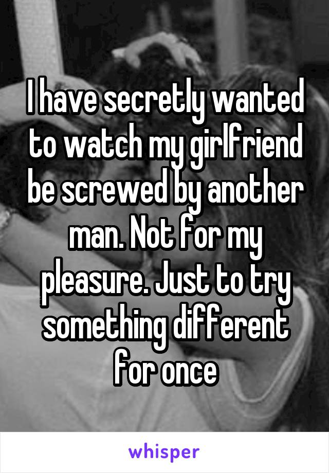 I have secretly wanted to watch my girlfriend be screwed by another man. Not for my pleasure. Just to try something different for once