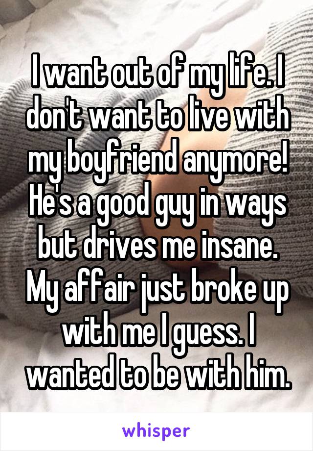 I want out of my life. I don't want to live with my boyfriend anymore! He's a good guy in ways but drives me insane. My affair just broke up with me I guess. I wanted to be with him.