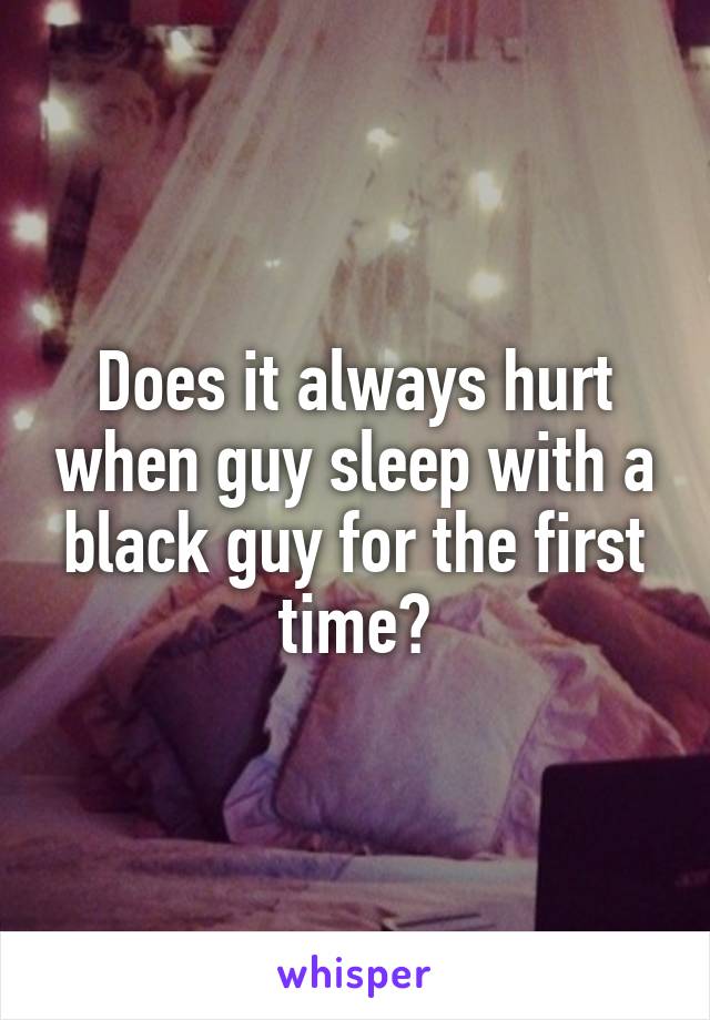 Does it always hurt when guy sleep with a black guy for the first time?