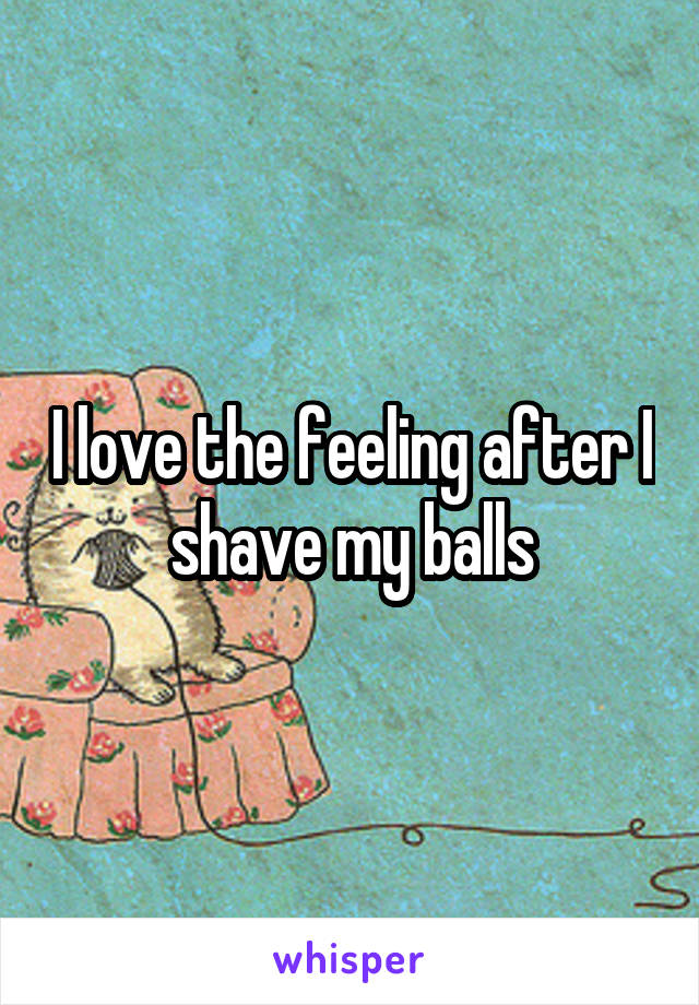 I love the feeling after I shave my balls