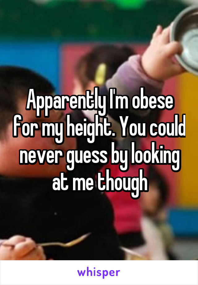 Apparently I'm obese for my height. You could never guess by looking at me though